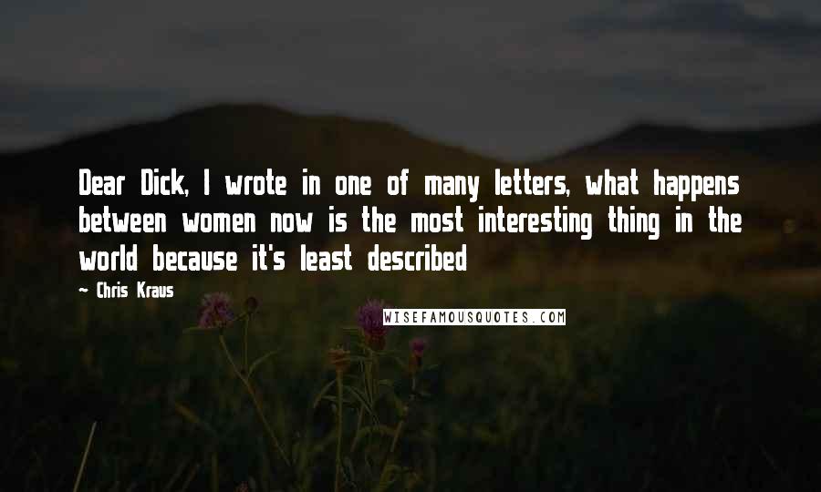 Chris Kraus quotes: Dear Dick, I wrote in one of many letters, what happens between women now is the most interesting thing in the world because it's least described