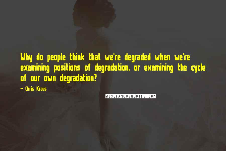 Chris Kraus quotes: Why do people think that we're degraded when we're examining positions of degradation, or examining the cycle of our own degradation?