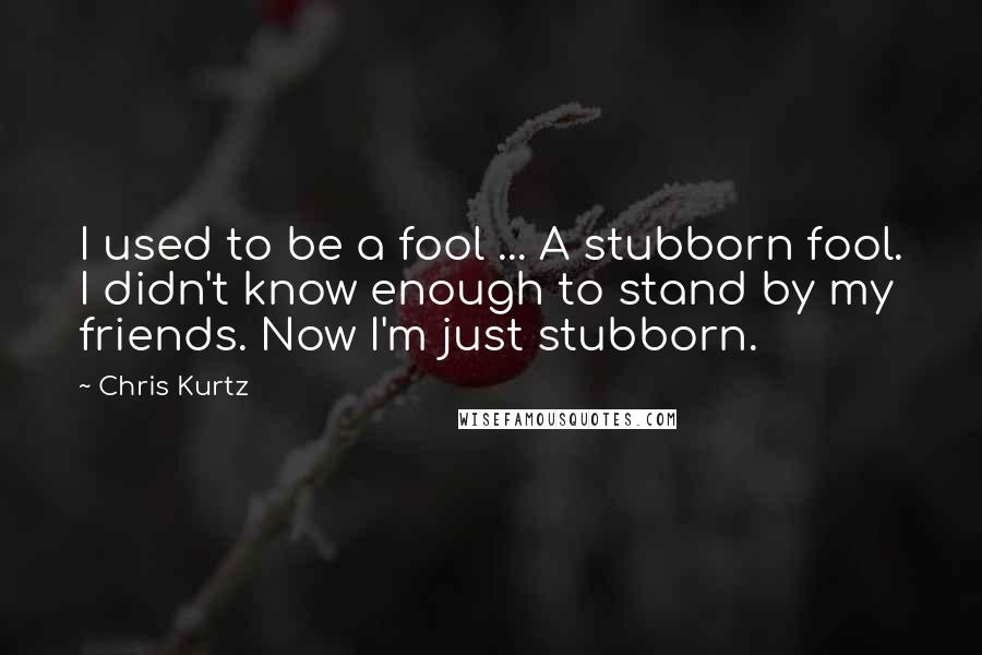 Chris Kurtz quotes: I used to be a fool ... A stubborn fool. I didn't know enough to stand by my friends. Now I'm just stubborn.