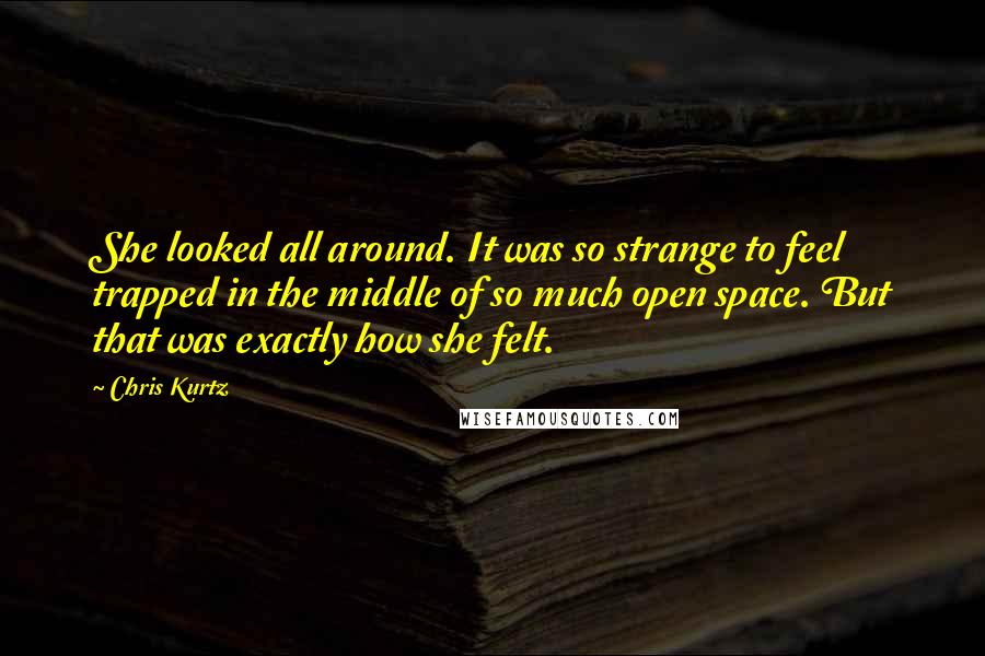 Chris Kurtz quotes: She looked all around. It was so strange to feel trapped in the middle of so much open space. But that was exactly how she felt. Chris Kurtz quotes: She looked all around. It was so strange to feel trapped in the middle of so much open space. But that was exactly how she felt.