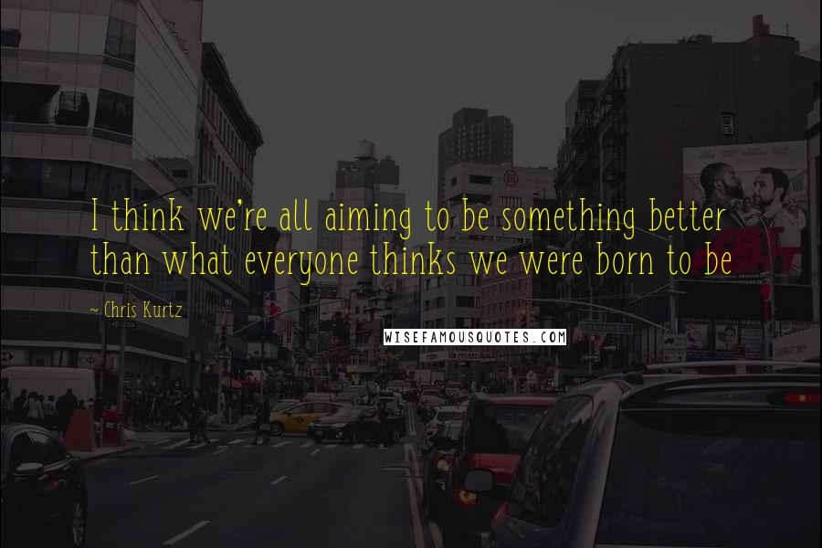 Chris Kurtz quotes: I think we're all aiming to be something better than what everyone thinks we were born to be