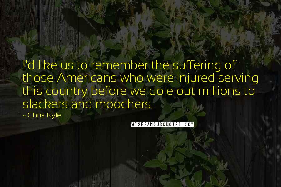 Chris Kyle quotes: I'd like us to remember the suffering of those Americans who were injured serving this country before we dole out millions to slackers and moochers.