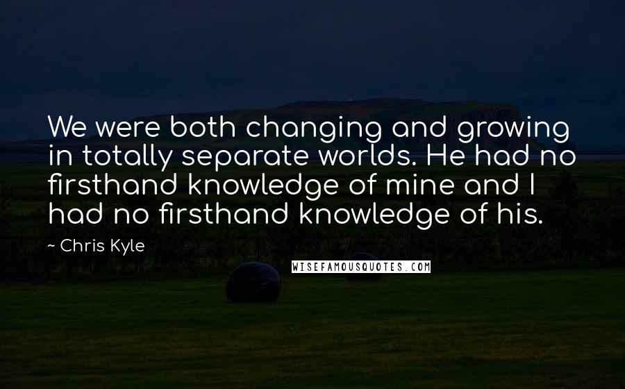 Chris Kyle quotes: We were both changing and growing in totally separate worlds. He had no firsthand knowledge of mine and I had no firsthand knowledge of his.