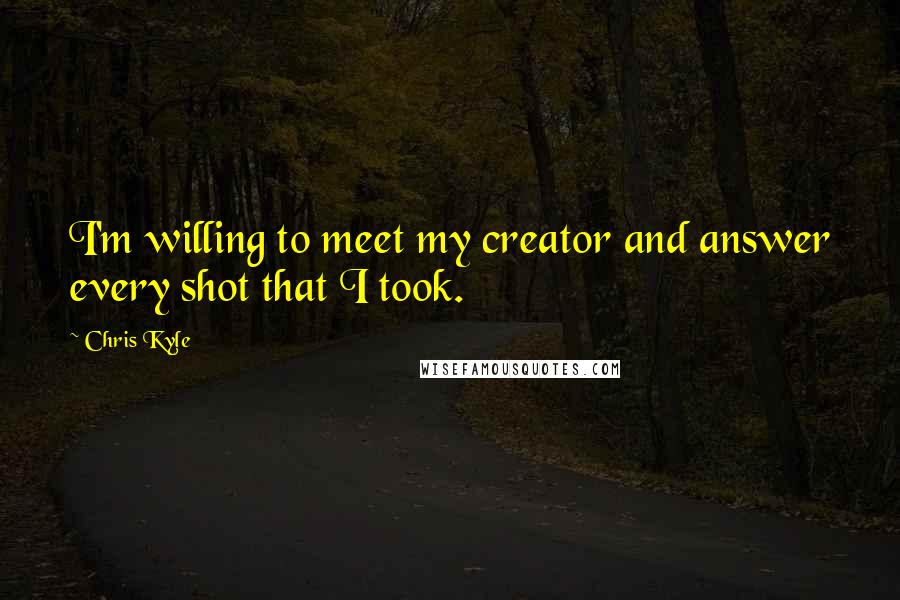 Chris Kyle quotes: I'm willing to meet my creator and answer every shot that I took.