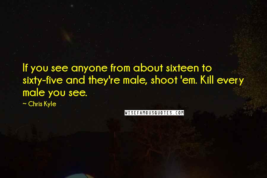 Chris Kyle quotes: If you see anyone from about sixteen to sixty-five and they're male, shoot 'em. Kill every male you see.