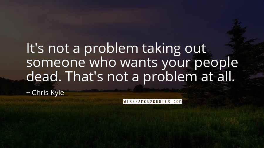 Chris Kyle quotes: It's not a problem taking out someone who wants your people dead. That's not a problem at all.