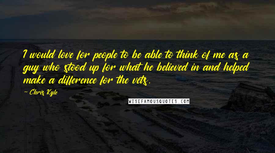 Chris Kyle quotes: I would love for people to be able to think of me as a guy who stood up for what he believed in and helped make a difference for the