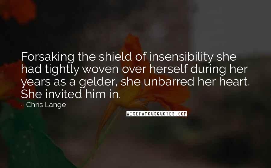 Chris Lange quotes: Forsaking the shield of insensibility she had tightly woven over herself during her years as a gelder, she unbarred her heart. She invited him in.