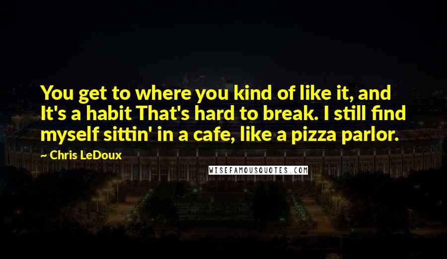 Chris LeDoux quotes: You get to where you kind of like it, and It's a habit That's hard to break. I still find myself sittin' in a cafe, like a pizza parlor.