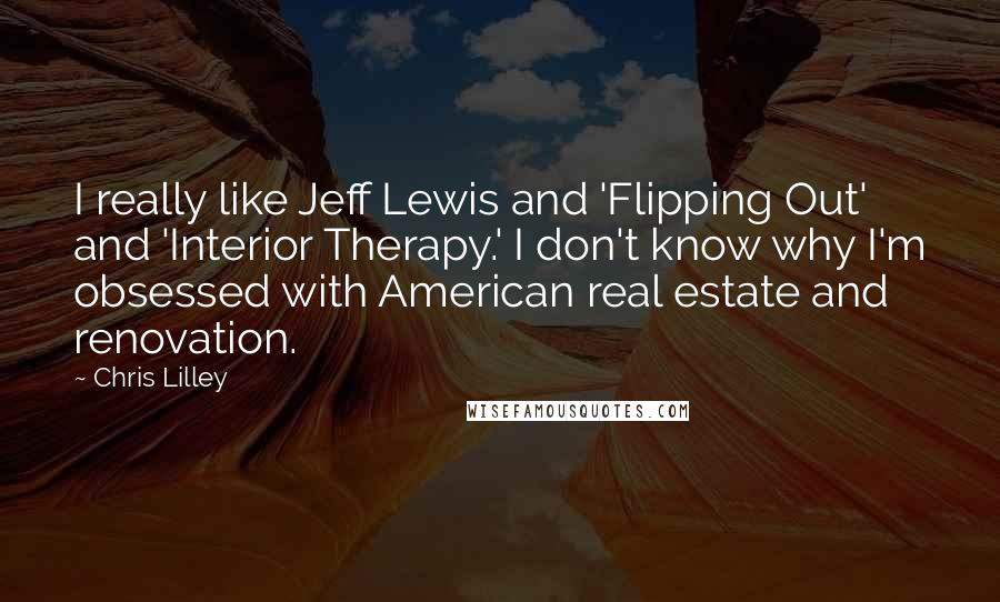 Chris Lilley quotes: I really like Jeff Lewis and 'Flipping Out' and 'Interior Therapy.' I don't know why I'm obsessed with American real estate and renovation.