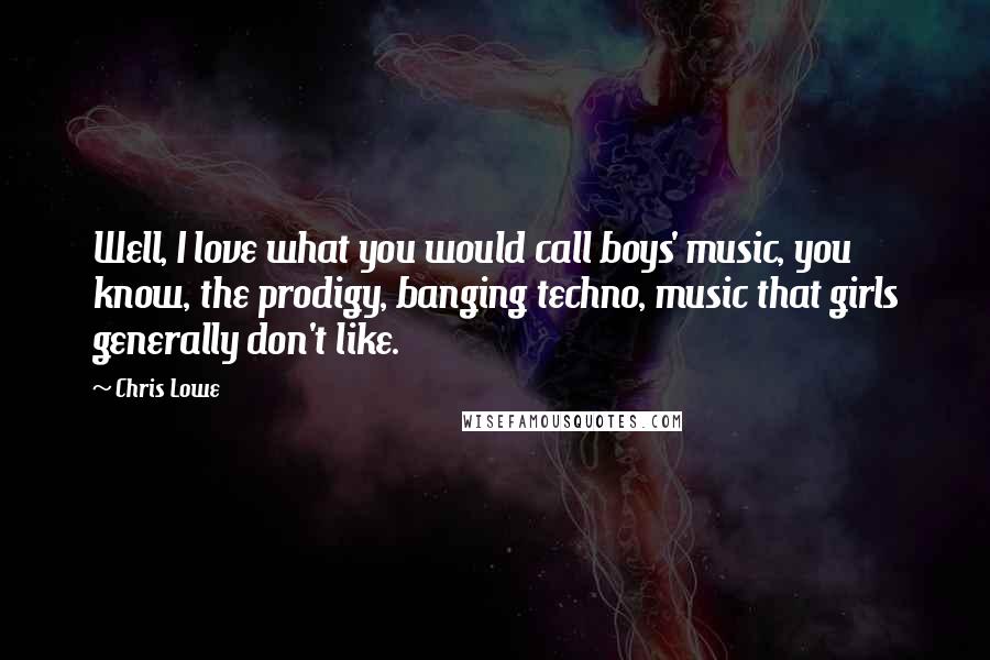 Chris Lowe quotes: Well, I love what you would call boys' music, you know, the prodigy, banging techno, music that girls generally don't like.