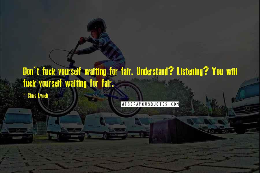 Chris Lynch quotes: Don't fuck yourself waiting for fair. Understand? Listening? You will fuck yourself waiting for fair. Chris Lynch quotes: Don't fuck yourself waiting for fair. Understand? Listening? You will fuck yourself waiting for fair.