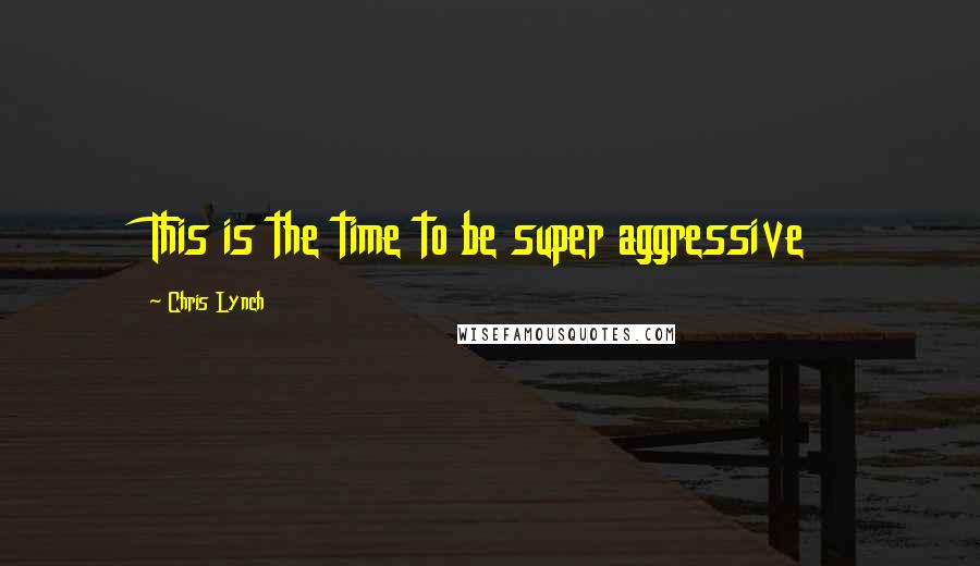 Chris Lynch quotes: This is the time to be super aggressive