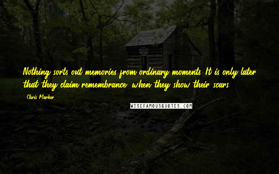 Chris Marker quotes: Nothing sorts out memories from ordinary moments. It is only later that they claim remembrance, when they show their scars.