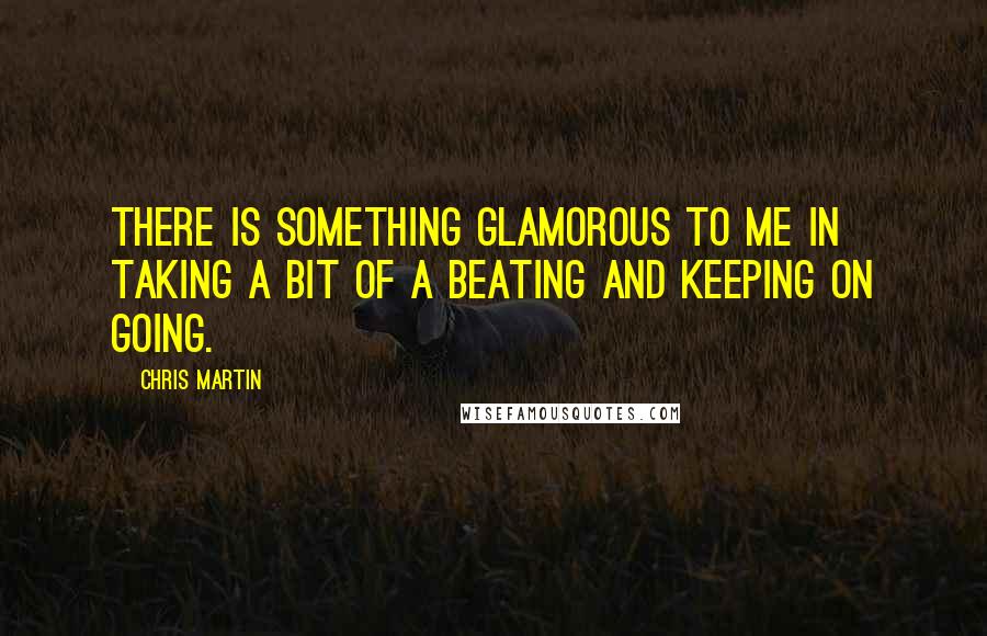 Chris Martin quotes: There is something glamorous to me in taking a bit of a beating and keeping on going.