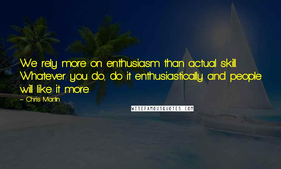 Chris Martin quotes: We rely more on enthusiasm than actual skill. Whatever you do, do it enthusiastically and people will like it more.