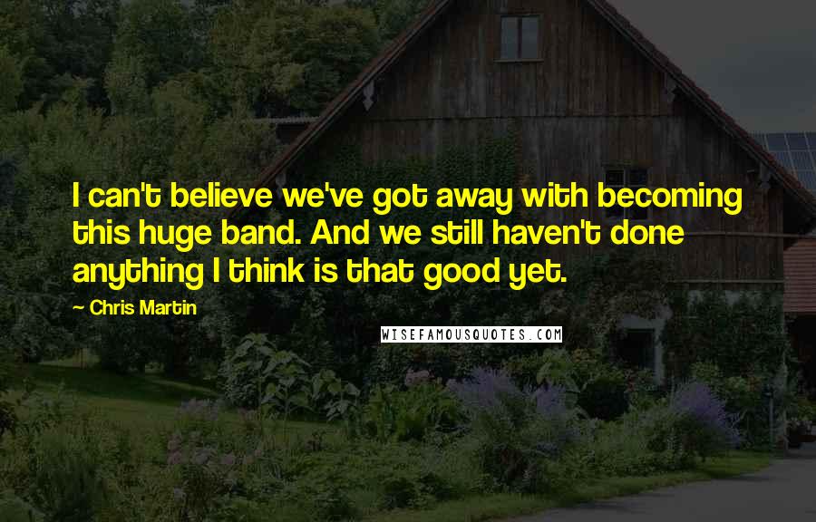 Chris Martin quotes: I can't believe we've got away with becoming this huge band. And we still haven't done anything I think is that good yet.