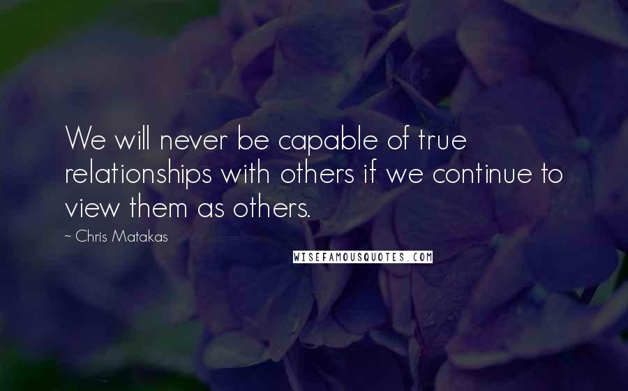 Chris Matakas quotes: We will never be capable of true relationships with others if we continue to view them as others.