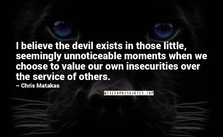 Chris Matakas quotes: I believe the devil exists in those little, seemingly unnoticeable moments when we choose to value our own insecurities over the service of others.