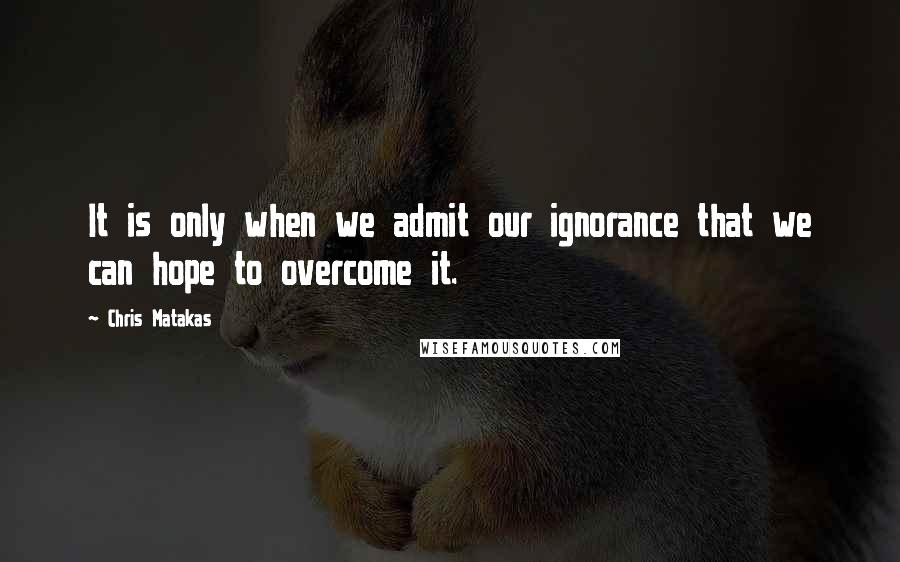 Chris Matakas quotes: It is only when we admit our ignorance that we can hope to overcome it.