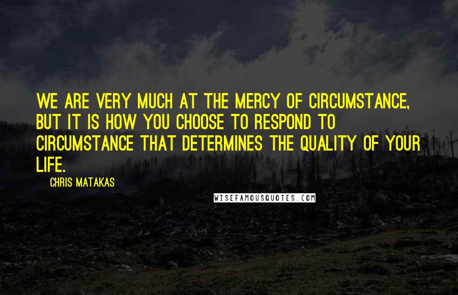 Chris Matakas quotes: We are very much at the mercy of circumstance, but it is how you choose to respond to circumstance that determines the quality of your life.