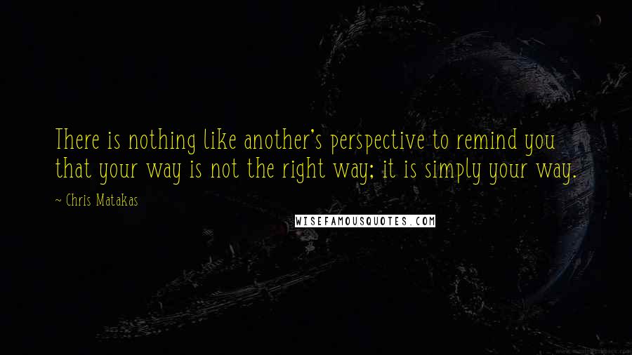 Chris Matakas quotes: There is nothing like another's perspective to remind you that your way is not the right way; it is simply your way.