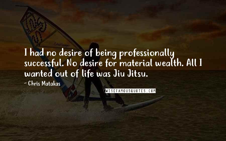 Chris Matakas quotes: I had no desire of being professionally successful. No desire for material wealth. All I wanted out of life was Jiu Jitsu.