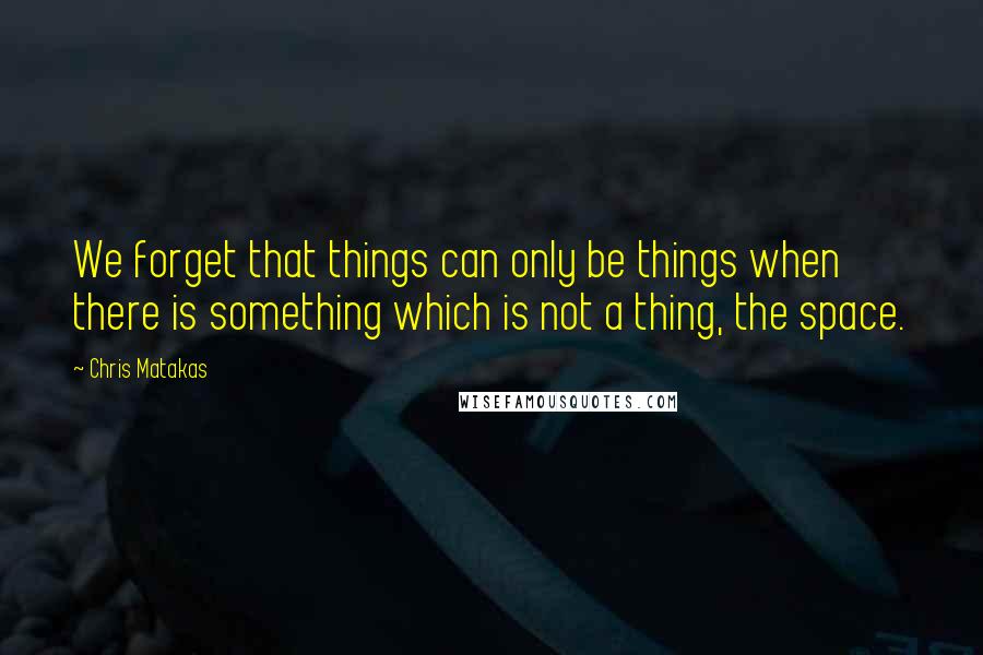 Chris Matakas quotes: We forget that things can only be things when there is something which is not a thing, the space.