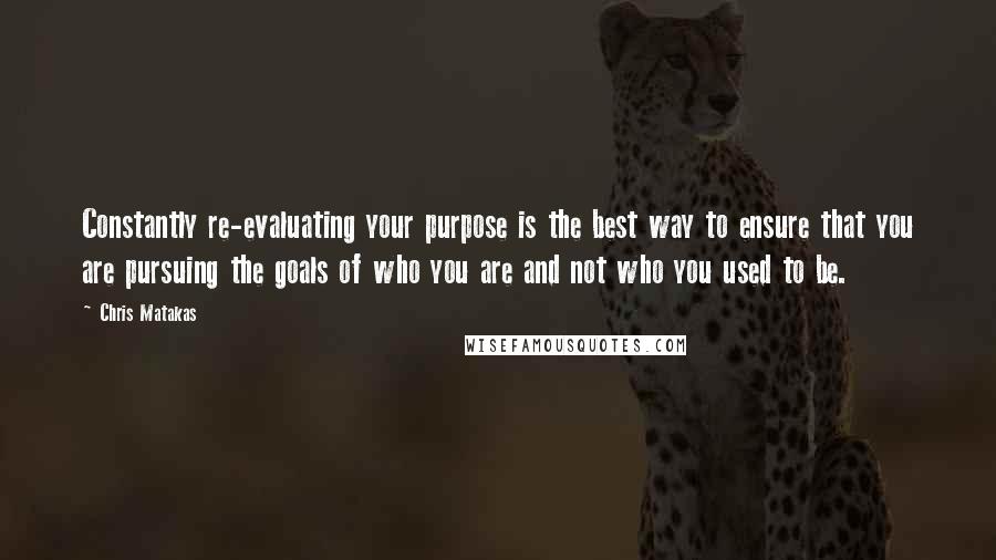 Chris Matakas quotes: Constantly re-evaluating your purpose is the best way to ensure that you are pursuing the goals of who you are and not who you used to be.