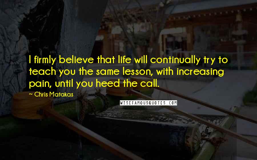 Chris Matakas quotes: I firmly believe that life will continually try to teach you the same lesson, with increasing pain, until you heed the call.