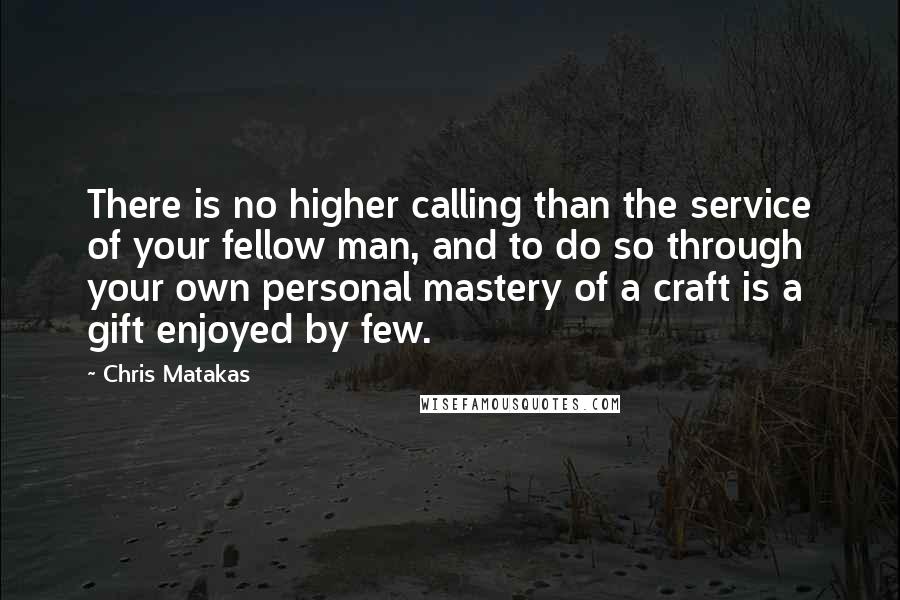 Chris Matakas quotes: There is no higher calling than the service of your fellow man, and to do so through your own personal mastery of a craft is a gift enjoyed by few.