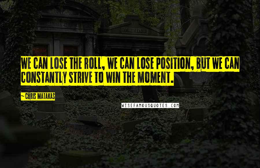 Chris Matakas quotes: We can lose the roll, we can lose position, but we can constantly strive to win the moment.