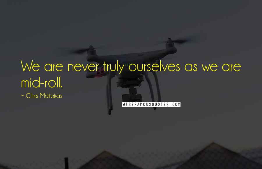 Chris Matakas quotes: We are never truly ourselves as we are mid-roll.