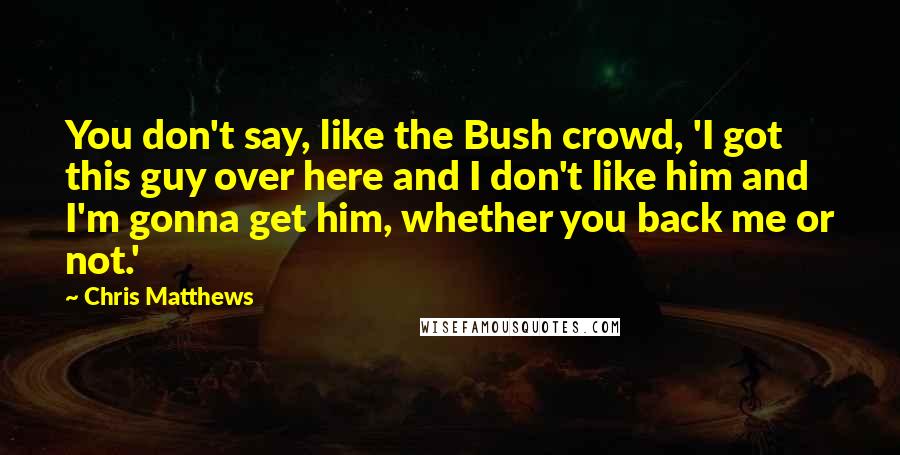 Chris Matthews quotes: You don't say, like the Bush crowd, 'I got this guy over here and I don't like him and I'm gonna get him, whether you back me or not.'