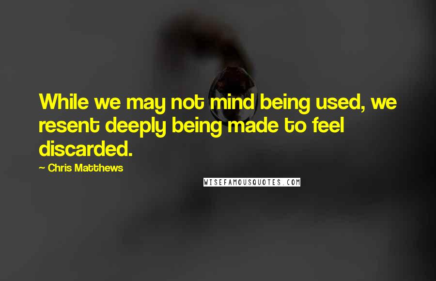 Chris Matthews quotes: While we may not mind being used, we resent deeply being made to feel discarded.