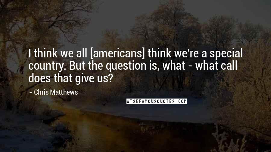 Chris Matthews quotes: I think we all [americans] think we're a special country. But the question is, what - what call does that give us?