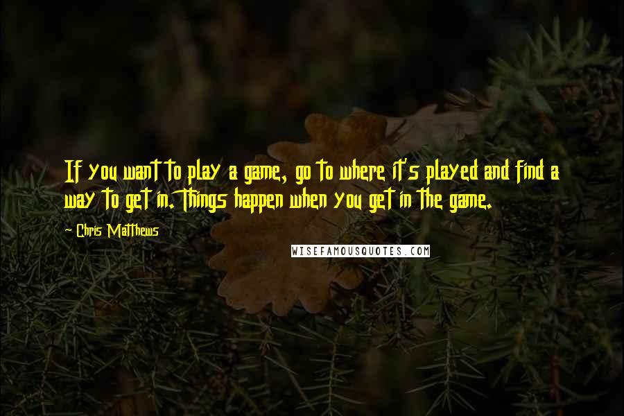 Chris Matthews quotes: If you want to play a game, go to where it's played and find a way to get in. Things happen when you get in the game.