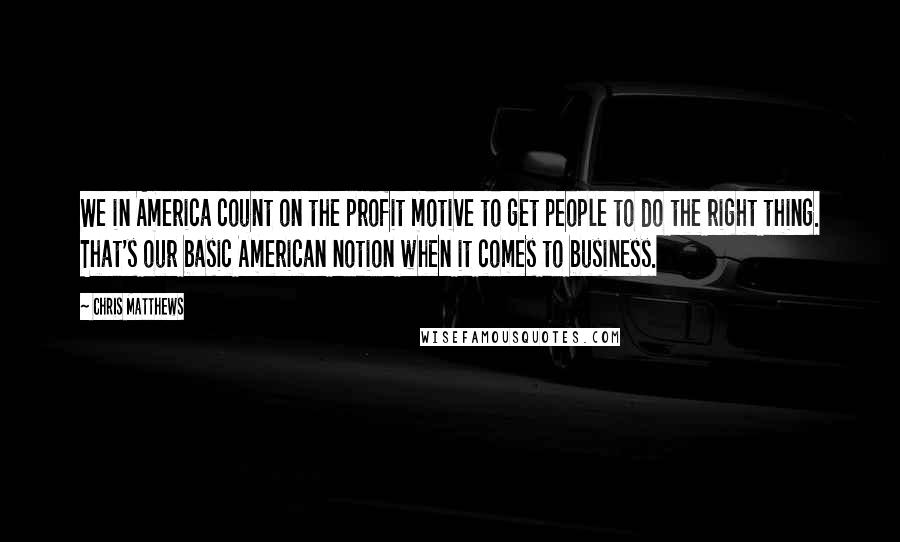 Chris Matthews quotes: We in America count on the profit motive to get people to do the right thing. That's our basic American notion when it comes to business.