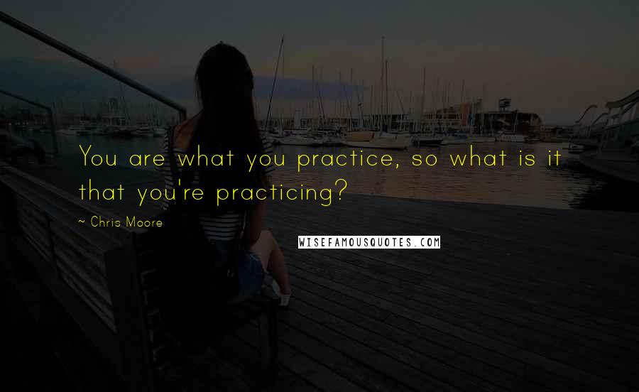 Chris Moore quotes: You are what you practice, so what is it that you're practicing?