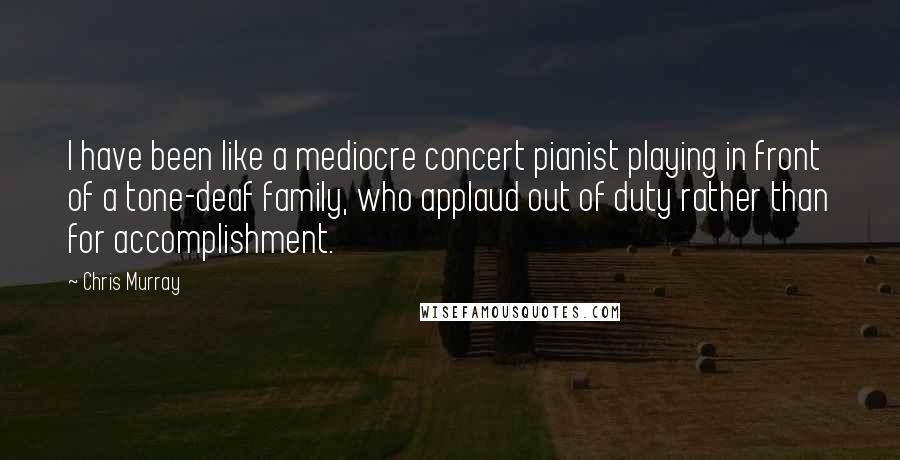Chris Murray quotes: I have been like a mediocre concert pianist playing in front of a tone-deaf family, who applaud out of duty rather than for accomplishment.