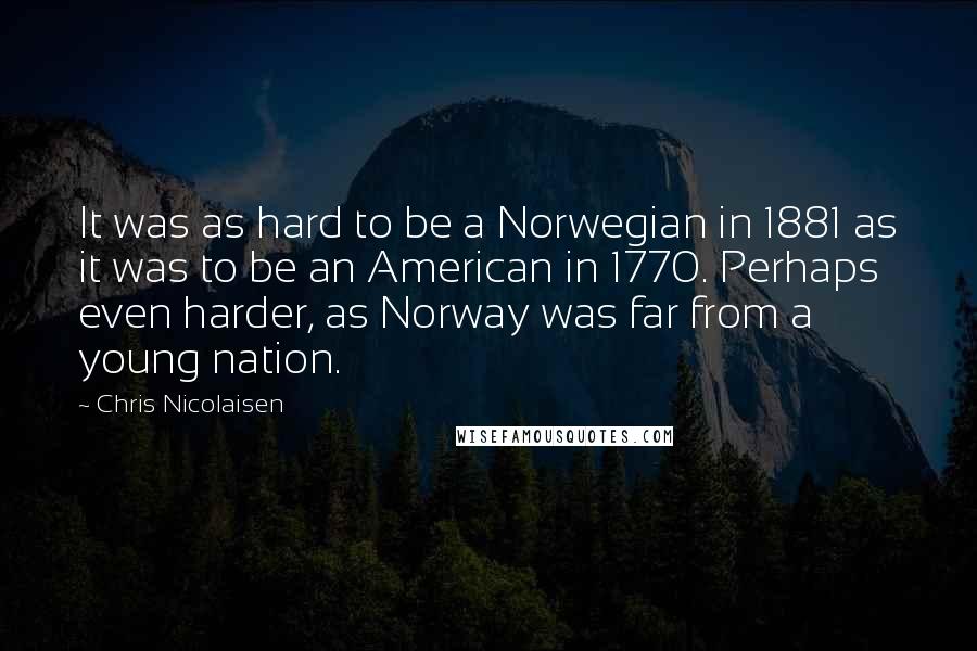 Chris Nicolaisen quotes: It was as hard to be a Norwegian in 1881 as it was to be an American in 1770. Perhaps even harder, as Norway was far from a young nation.