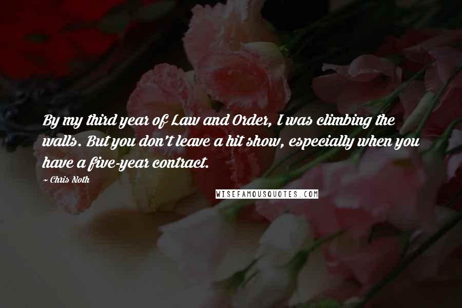 Chris Noth quotes: By my third year of Law and Order, I was climbing the walls. But you don't leave a hit show, especially when you have a five-year contract. Chris Noth quotes: By my third year of Law and Order, I was climbing the walls. But you don't leave a hit show, especially when you have a five-year contract.