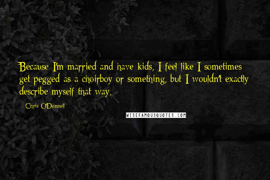 Chris O'Donnell quotes: Because I'm married and have kids, I feel like I sometimes get pegged as a choirboy or something, but I wouldn't exactly describe myself that way. Chris O'Donnell quotes: Because I'm married and have kids, I feel like I sometimes get pegged as a choirboy or something, but I wouldn't exactly describe myself that way.