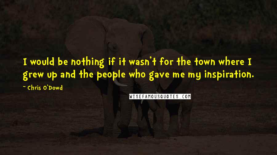 Chris O'Dowd quotes: I would be nothing if it wasn't for the town where I grew up and the people who gave me my inspiration.