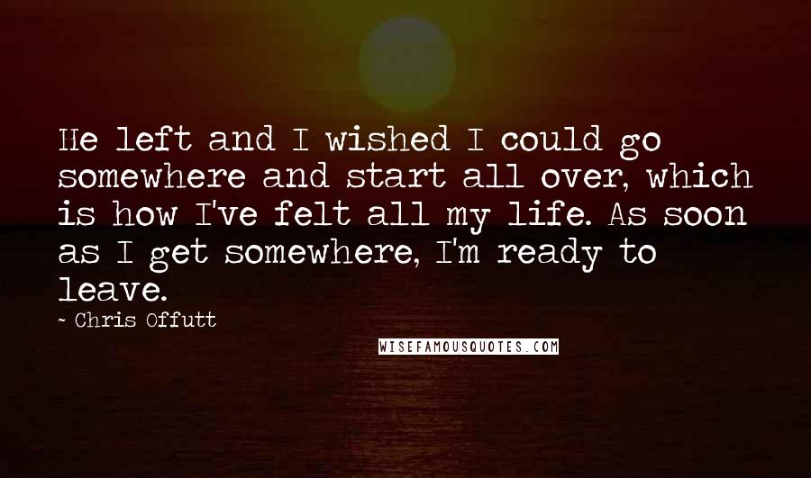 Chris Offutt quotes: He left and I wished I could go somewhere and start all over, which is how I've felt all my life. As soon as I get somewhere, I'm ready to
