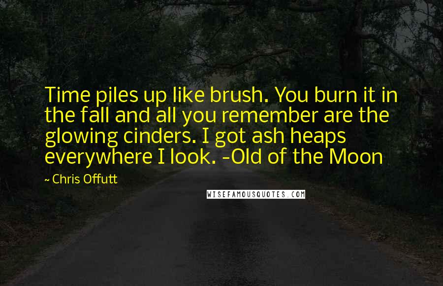 Chris Offutt quotes: Time piles up like brush. You burn it in the fall and all you remember are the glowing cinders. I got ash heaps everywhere I look. -Old of the Moon