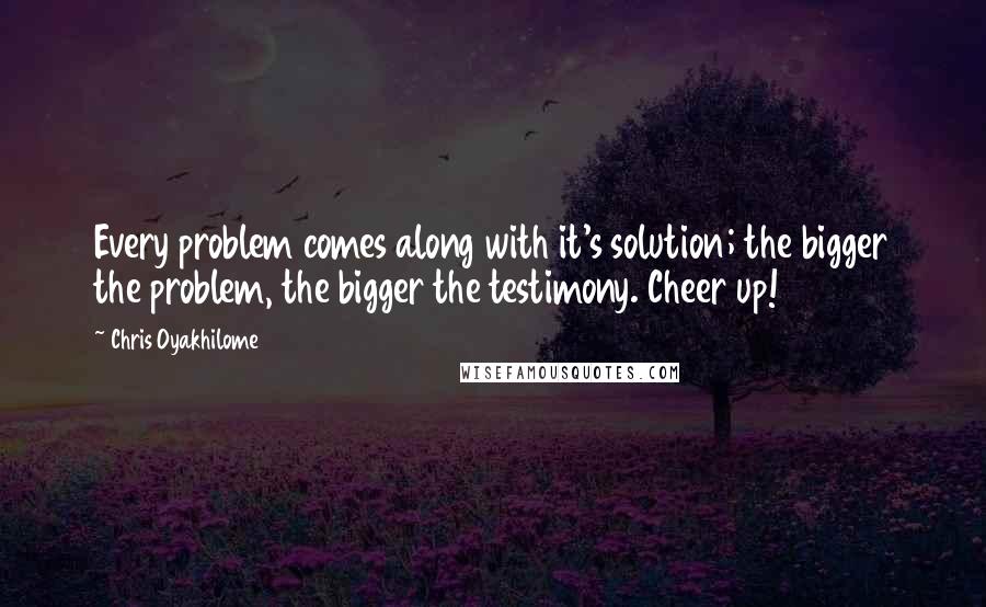 Chris Oyakhilome quotes: Every problem comes along with it's solution; the bigger the problem, the bigger the testimony. Cheer up!
