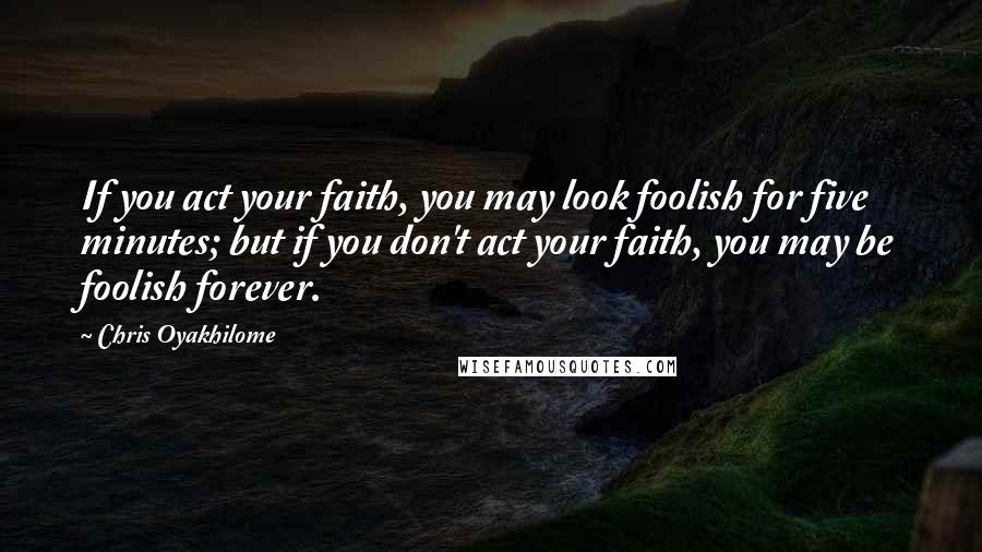 Chris Oyakhilome quotes: If you act your faith, you may look foolish for five minutes; but if you don't act your faith, you may be foolish forever.