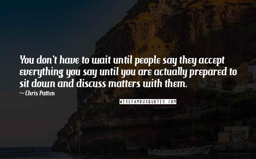 Chris Patten quotes: You don't have to wait until people say they accept everything you say until you are actually prepared to sit down and discuss matters with them.