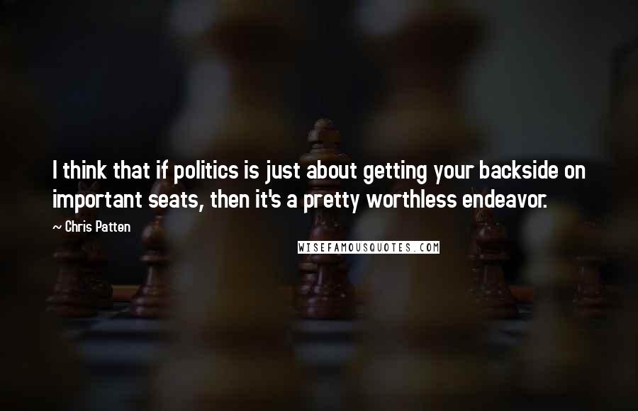 Chris Patten quotes: I think that if politics is just about getting your backside on important seats, then it's a pretty worthless endeavor.